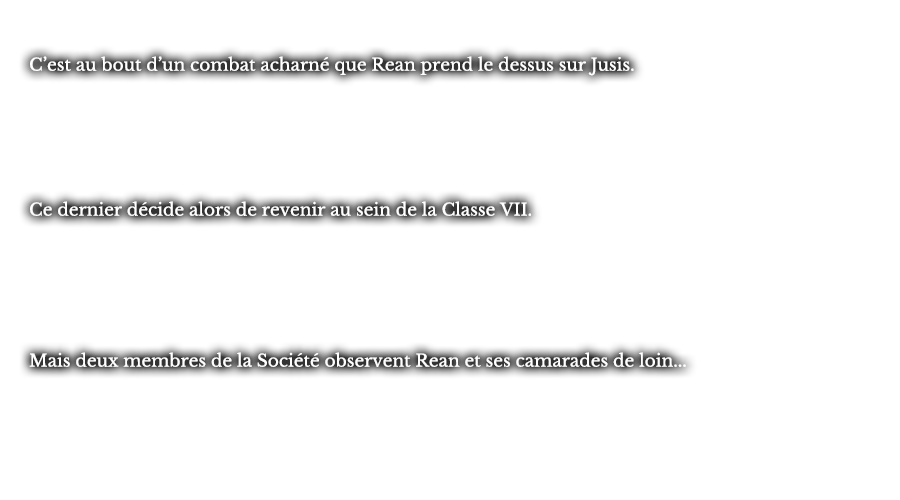 C’est au bout d’un combat acharné que Rean prend le dessus sur Jusis.  Ce dernier décide alors de revenir au sein de la Classe VII. Mais deux membres de la Société observent Rean et ses camarades de loin...