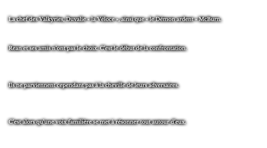 La chef des Valkyries, Duvalie « la Véloce », ainsi que « le Démon ardent » McBurn. Rean et ses amis n’ont pas le choix. C’est le début de la confrontation. Ils ne parviennent cependant pas à la cheville de leurs adversaires. C’est alors qu’une voix familière se met à résonner tout autour d’eux.