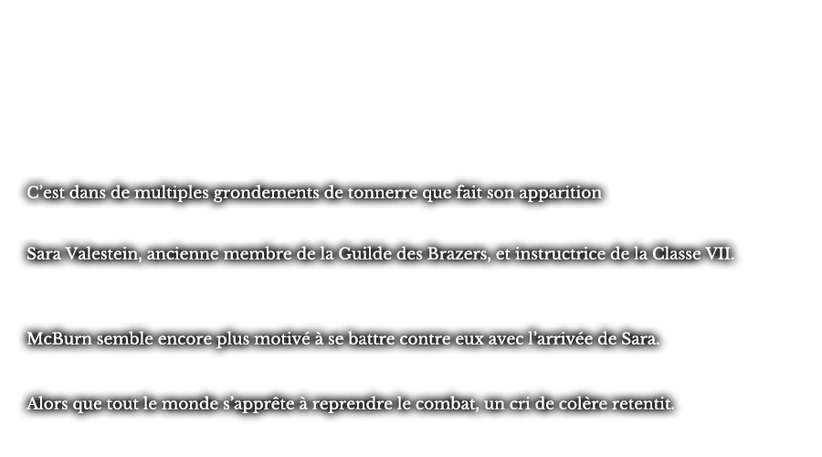 C’est dans de multiples grondements de tonnerre que fait son apparition Sara Valestein, ancienne membre de la Guilde des Brazers, et instructrice de la Classe VII. McBurn semble encore plus motivé de se battre contre eux avec l’arrivée de Sara. Alors que tout le monde s’apprête à reprendre le combat, un cri de colère retentit.