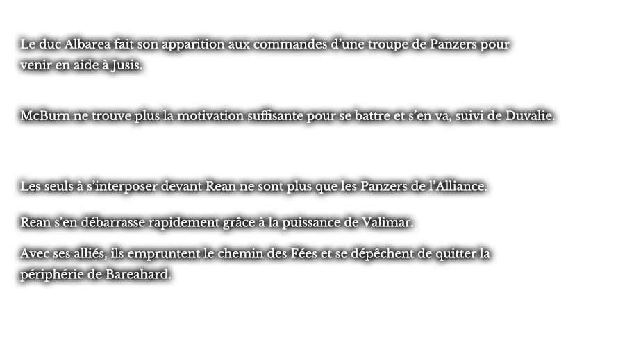 Le duc Albarea fait son apparition aux commandes d’une troupe de Panzers pour venir en aide à Jusis. McBurn ne trouve plus la motivation suffisante pour se battre et s’en va, suivi de Duvalie. Les seuls à s’interposer devant Rean ne sont plus que les Panzers de l’Alliance. Rean s’en débarrasse rapidement grâce à la puissance de Valimar. Avec ses alliés, ils empruntent le chemin des Fées et se dépêchent de quitter la périphérie de Bareahard.