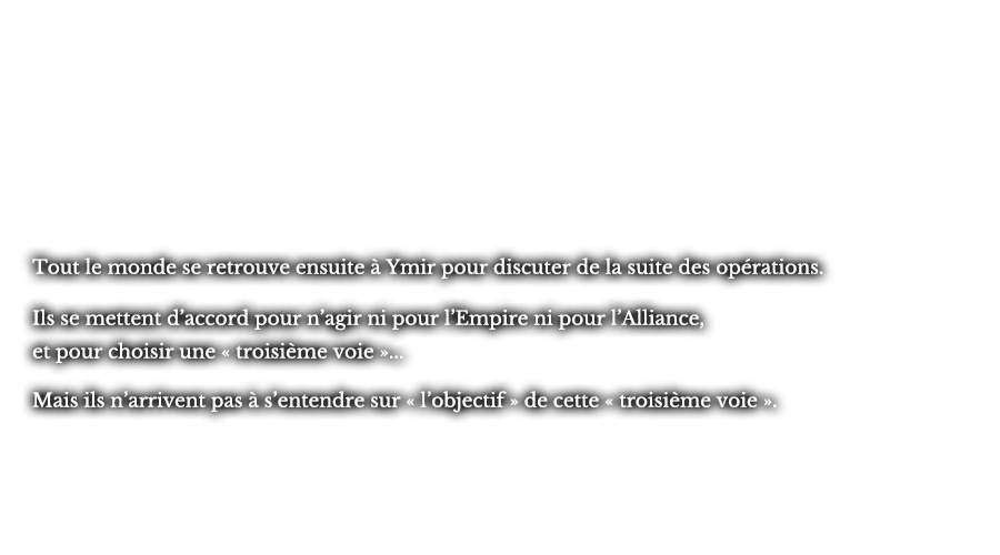 Tout le monde se retrouve ensuite à Ymir pour discuter de la suite des opérations. Ils se mettent d’accord pour n’agir ni pour l’Empire ni pour l’Alliance, et pour choisir une « troisième voie »... Mais ils n’arrivent pas à s’entendre sur « l’objectif » de cette « troisième voie ».