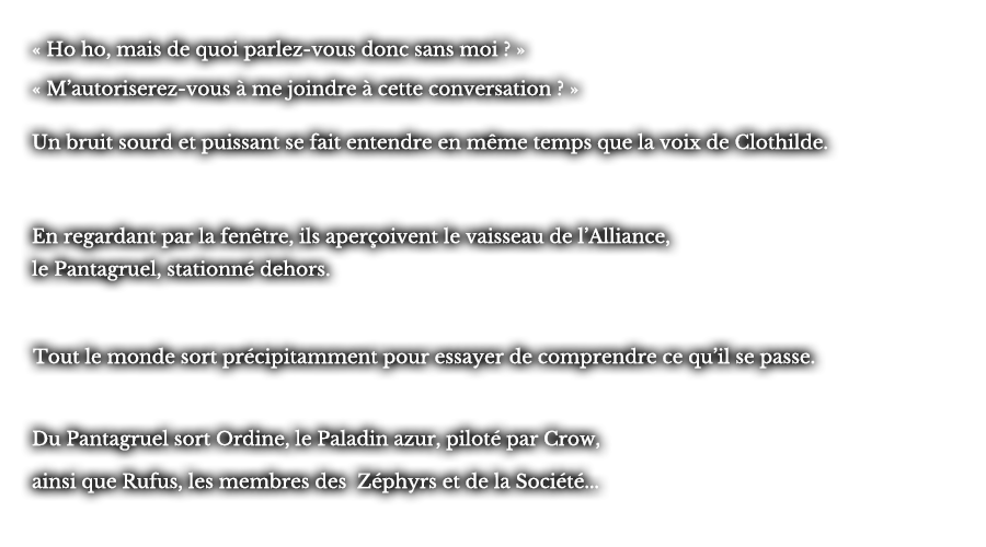 « Ho ho, mais de quoi parlez-vous donc sans moi ? » « M’autoriserez-vous à me joindre à cette conversation ? » Un bruit sourd et puissant se fait entendre en même temps que la voix de Clothilde. En regardant par la fenêtre, ils aperçoivent le vaisseau de l’Alliance, le Pantagruel, stationné dehors. Tout le monde sort précipitamment pour essayer de comprendre ce qu’il se passe. Du Pantagruel sort Ordine, le Paladin azur, piloté par Crow, ainsi que Rufus, les membres des Zéphyrs et de la Société...