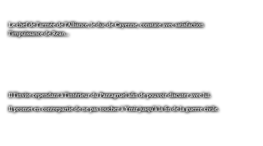 Le chef de l’armée de l’Alliance, le duc de Cayenne, constate avec satisfaction l’impuissance de Rean... Il l’invite cependant à l’intérieur du Pantagruel afin de pouvoir discuter avec lui. Il promet en contrepartie de ne pas toucher à Ymir jusqu’à la fin de la guerre civile.