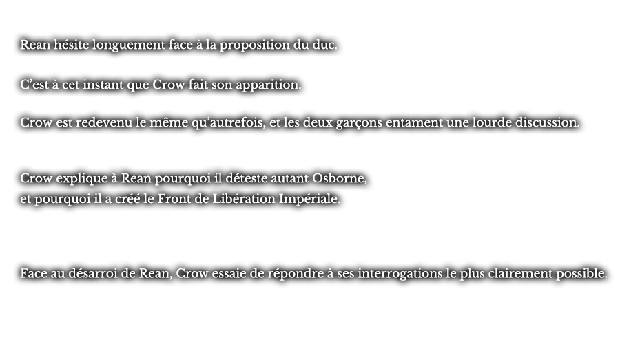 Rean hésite longuement face à la proposition du duc. C’est à cet instant que Crow fait son apparition. Crow est redevenu le même qu’autrefois, et les deux garçons entament une lourde discussion. Crow explique à Rean pourquoi il déteste autant Osborne, et pourquoi il a créé le Front de Libération Impériale. Face au désarroi de Rean, Crow essaie de répondre à ses interrogations le plus clairement possible.