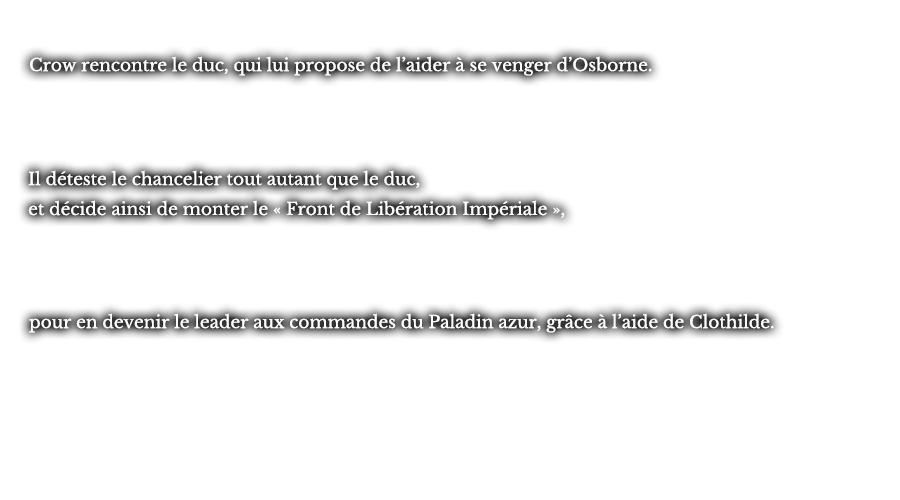Crow rencontre le duc, qui lui propose de l’aider à se venger d’Osborne. Il déteste le chancelier tout autant que le duc, et décide ainsi de monter le « Front de Libération Impériale », pour en devenir le leader aux commandes du Paladin azur, grâce à l’aide de Clothilde.