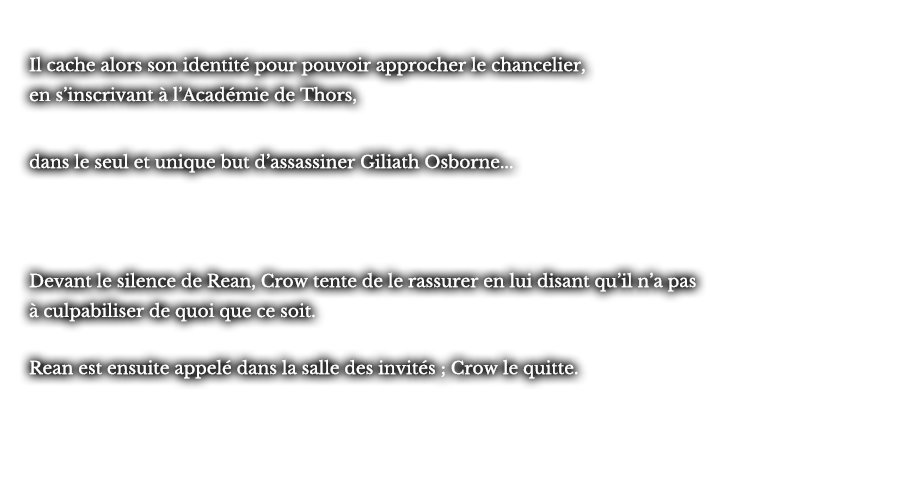 Il cache alors son identité pour pouvoir approcher le chancelier, en s’inscrivant à l’Académie de Thors, dans le seul et unique but d’assassiner Giliath Osborne... Devant le silence de Rean, Crow tente de le rassurer en lui disant qu’il n’a pas à culpabiliser de quoi que ce soit. Rean est ensuite appelé dans la salle des invités ; Crow le quitte.