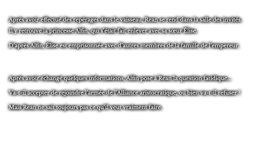 Après avoir effectué des repérages dans le vaisseau, Rean se rend dans la salle des invités. Il y retrouve la princesse Alfin, qui s’était fait enlever avec sa sœur Élise. D’après Alfin, Élise est emprisonnée avec d’autres membres de la famille de l’empereur. Après avoir échangé quelques informations, Alfin pose à Rean la question fatidique... Va-t-il accepter de rejoindre l’armée de l’Alliance aristocratique, ou bien va-t-il refuser ? Mais Rean ne sait toujours pas ce qu’il veut vraiment faire. 