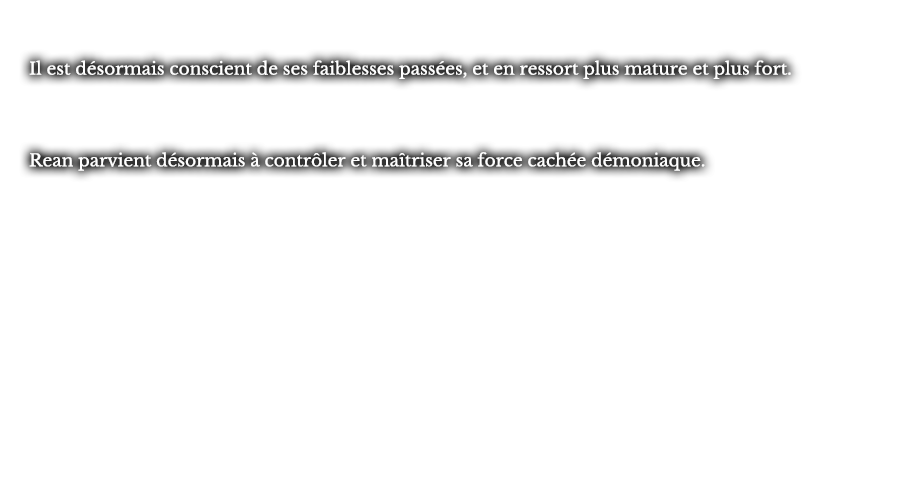 Il est désormais conscient de ses faiblesses passées, et en ressort plus mature et plus fort. Rean parvient désormais à contrôler et maîtriser sa force cachée démoniaque.
