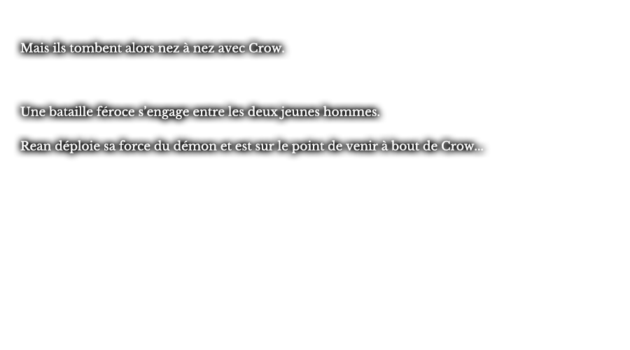 Mais ils tombent alors nez à nez avec Crow. Une bataille féroce s’engage entre les deux jeunes hommes. Rean déploie sa force du démon et est sur le point de venir à bout de Crow... 