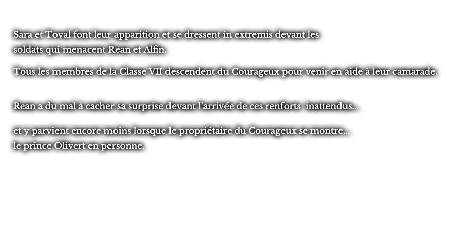 Sara et Toval font leur apparition et se dressent in extremis devant les soldats qui menacent Rean et Alfin. Tous les membres de la Classe VII descendent du Courageux pour venir en aide à leur camarade. Rean a du mal à cacher sa surprise devant l’arrivée de ces renforts inattendus... et y parvient encore moins lorsque le propriétaire du Courageux se montre... le prince Olivert en personne.