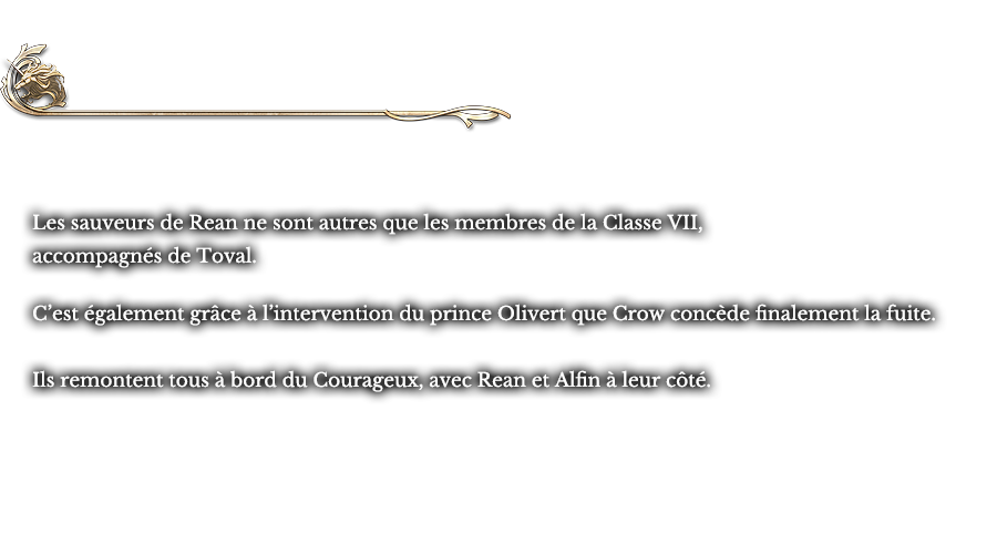Chapitre II Les ailes rouges ~ le réveil des Lions | Les sauveurs de Rean ne sont autres que les membres de la Classe VII, accompagnés de Toval. C’est également grâce à l’intervention du prince Olivert que Crow concède finalement la fuite. Ils remontent tous à bord du Courageux, avec Rean et Alfin à leur côté.