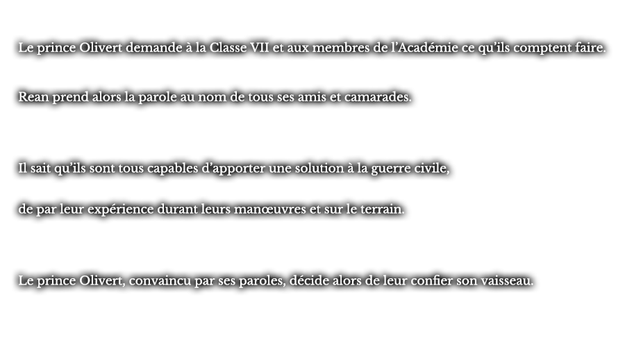 Le prince Olivert demande à la Classe VII et aux membres de l’Académie ce qu’ils comptent faire. Rean prend alors la parole au nom de tous ses amis et camarades. Il sait qu’ils sont tous capables d’apporter une solution à la guerre civile,  de par leur expérience durant leurs manœuvres et sur le terrain. Le prince Olivert, convaincu par ses paroles, décide alors de leur confier son vaisseau.