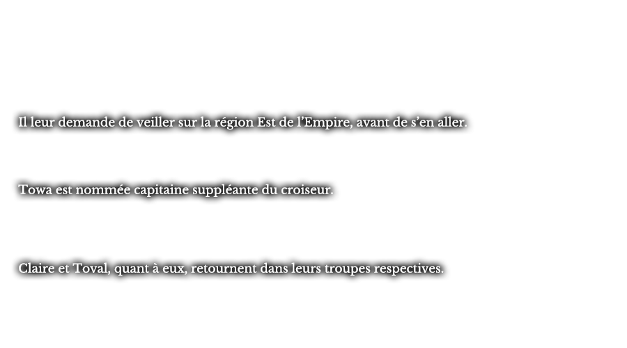 Il leur demande de veiller sur la région est de l’Empire, avant de s’en aller. Towa est nommée capitaine suppléante du croiseur. Claire et Toval, quant à eux, retournent dans leurs troupes respectives.