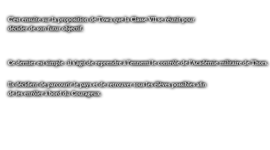 C’est ensuite sur la proposition de Towa que la Classe VII se réunit pour décider de son futur objectif. Ce dernier est simple : il s’agit de reprendre à l’ennemi le contrôle de l’Académie militaire de Thors. Ils décident de parcourir le pays et de retrouver tous les élèves possibles afin de les enrôler à bord du Courageux. 