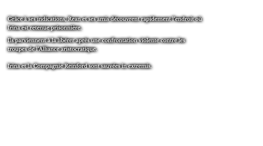 Grâce à ses indications, Rean et ses amis découvrent rapidement l’endroit où Irina est retenue prisonnière. Ils parviennent à la libérer après une confrontation violente contre les troupes de l’Alliance aristocratique. Irina et la Compagnie Reinford sont sauvées in extremis. 