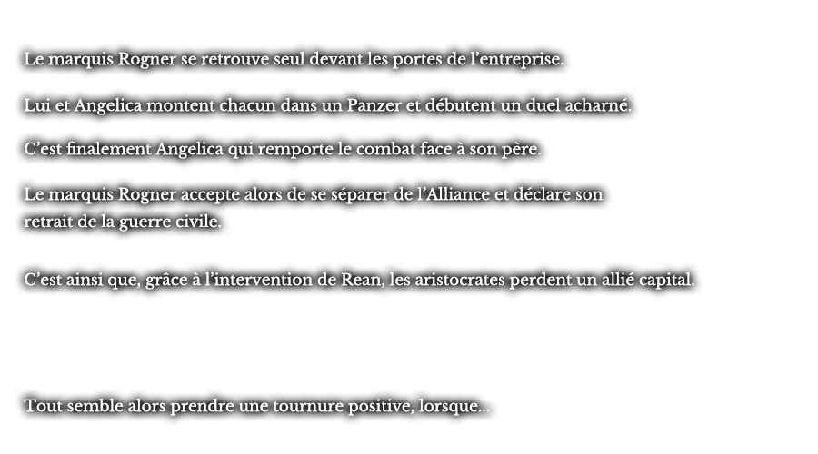 Le marquis Rogner se retrouve seul devant les portes de l’entreprise. Lui et Angelica montent chacun dans un Panzer et débutent un duel acharné. C’est finalement Angelica qui remporte le combat face à son père. Le marquis Rogner accepte alors de se séparer de l’Alliance et déclare son retrait de la guerre civile. C’est ainsi que, grâce à l’intervention de Rean, les aristocrates perdent un allié capital. Tout semble alors prendre une tournure positive, lorsque... 