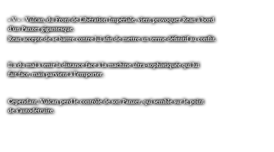 « V » - Vulcan, du Front de Libération Impériale, vient provoquer Rean à bord d’un Panzer gigantesque. Rean accepte de se battre contre lui afin de mettre un terme définitif au conflit. Il a du mal à tenir la distance face à la machine ultra-sophistiquée qui lui fait face, mais parvient à l’emporter. Cependant, Vulcan perd le contrôle de son Panzer, qui semble sur le point de s’autodétruire. 
