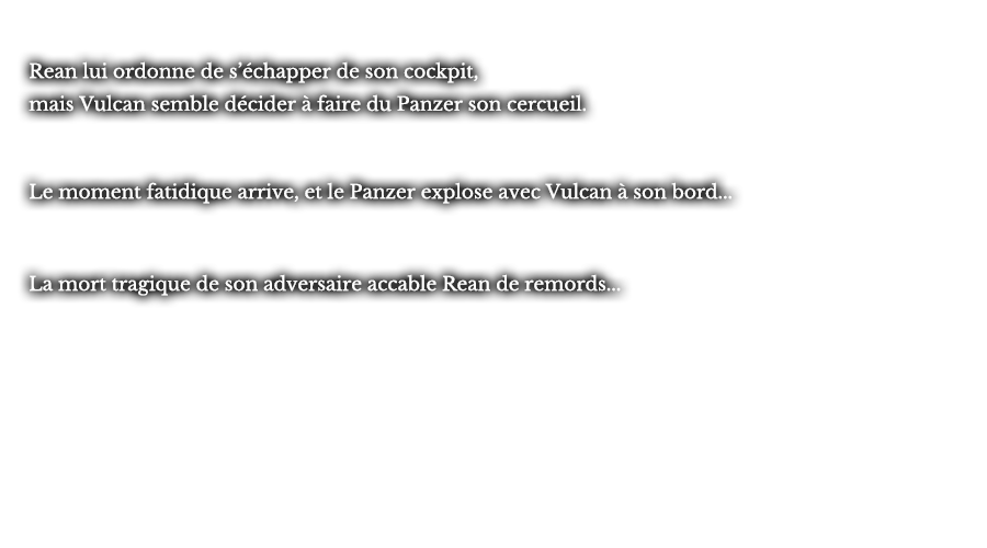 Rean lui ordonne de s’échapper de son cockpit, mais Vulcan semble décider à faire du Panzer son cercueil. Le moment fatidique arrive, et le Panzer explose avec Vulcan à son bord... La mort tragique de son adversaire accable Rean de remords... 