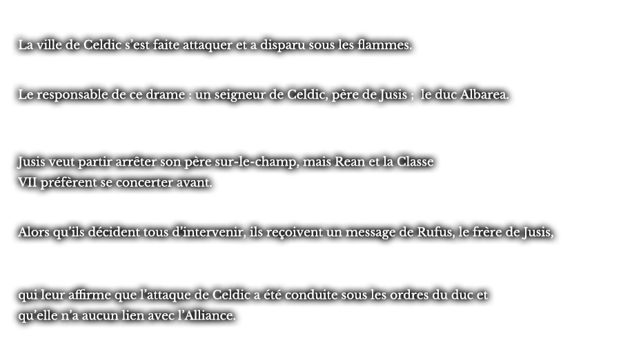 La ville de Celdic s’est fait attaquer et a disparu sous les flammes. Le responsable de ce drame : un seigneur de Celdic, père de Jusis ; le duc Albarea. Jusis veut partir arrêter son père sur-le-champ, mais Rean et la Classe VII préfèrent se concerter avant. Alors qu’ils décident tous d’intervenir, ils reçoivent un message de Rufus, le frère de Jusis, qui leur affirme que l’attaque de Celdic a été conduite sous les ordres du duc et qu’elle n’a aucun lien avec l’Alliance.