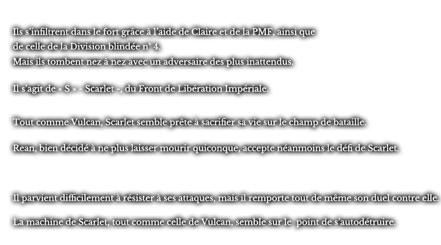 Ils s’infiltrent dans le fort grâce à l’aide de Claire et de la PMF, ainsi que de celle de la Division blindée n° 4. Mais ils tombent nez à nez avec un adversaire des plus inattendus. Il s’agit de « S » - Scarlet -, du Front de Libération Impériale. Tout comme Vulcan, Scarlet semble prête à sacrifier sa vie sur le champ de bataille. Rean, bien décidé à ne plus laisser mourir quiconque, accepte néanmoins le défi de Scarlet. Il parvient difficilement à résister à ses attaques, mais il remporte tout de même son duel contre elle. La machine de Scarlet, tout comme celle de Vulcan, semble sur le point de s’autodétruire.