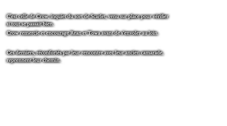 C’est celle de Crow, inquiet du sort de Scarlet, venu sur place pour vérifier si tout se passait bien. Crow remercie et encourage Rean et Towa avant de s’envoler au loin. Ces derniers, réconfortés par leur rencontre avec leur ancien camarade, reprennent leur chemin.