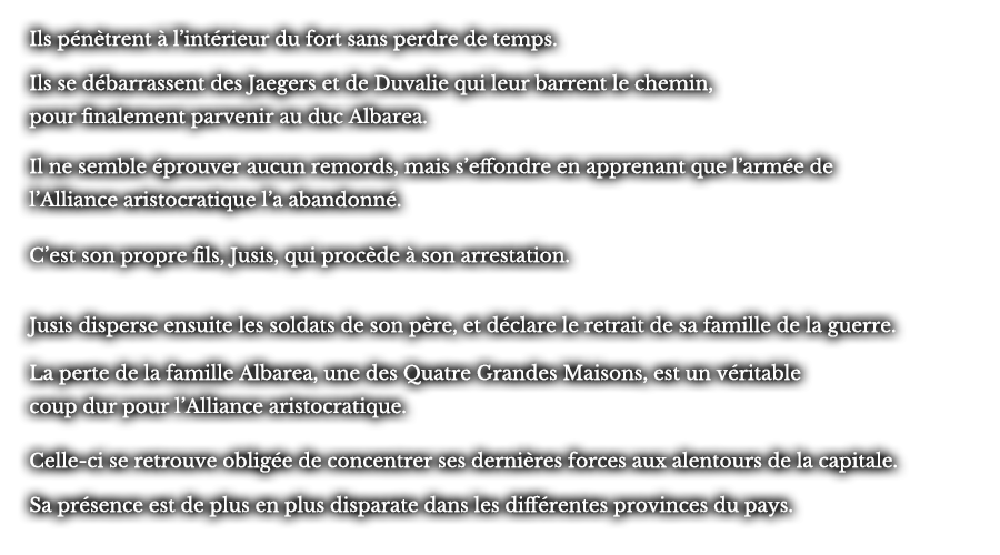 Ils pénètrent à l’intérieur du fort sans perdre de temps. Ils se débarrassent des Jaegers et de Duvalie qui leur barrent le chemin, pour finalement parvenir au duc Albarea. Il ne semble éprouver aucun remords, mais s’effondre en apprenant que l’armée de l’Alliance aristocratique l’a abandonné.C’est son propre fils, Jusis, qui procède à son arrestation. Jusis disperse ensuite les soldats de son père, et déclare le retrait de sa famille de la guerre. La perte de la famille Albarea, une des Quatre Grandes Maisons, est un véritable coup dur pour l’Alliance aristocratique.  Celle-ci se retrouve obligée de concentrer ses dernières forces aux alentours de la capitale. Sa présence est de plus en plus disparate dans les différentes provinces du pays.