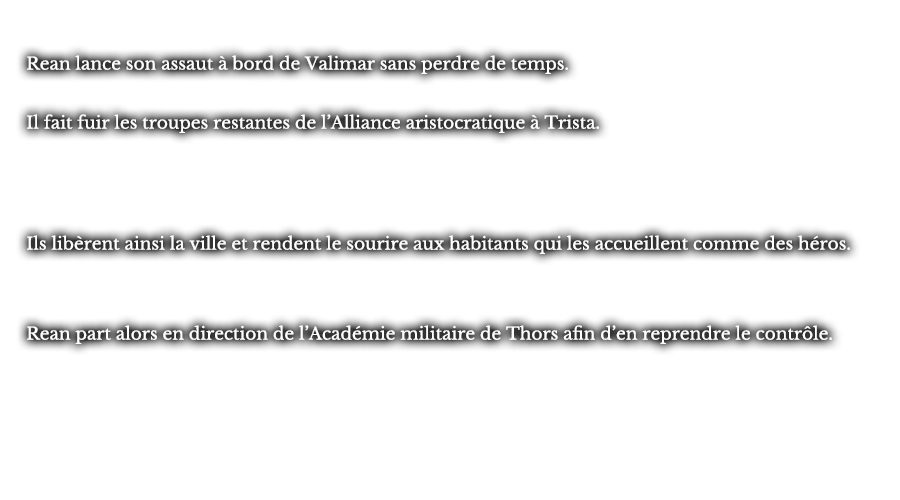 Rean lance son assaut à bord de Valimar sans perdre de temps. Il fait fuir les troupes restantes de l’Alliance aristocratique à Trista. Ils libèrent ainsi la ville et rendent le sourire aux habitants qui les accueillent comme des héros. Rean part alors en direction de l’Académie militaire de Thors afin d’en reprendre le contrôle.