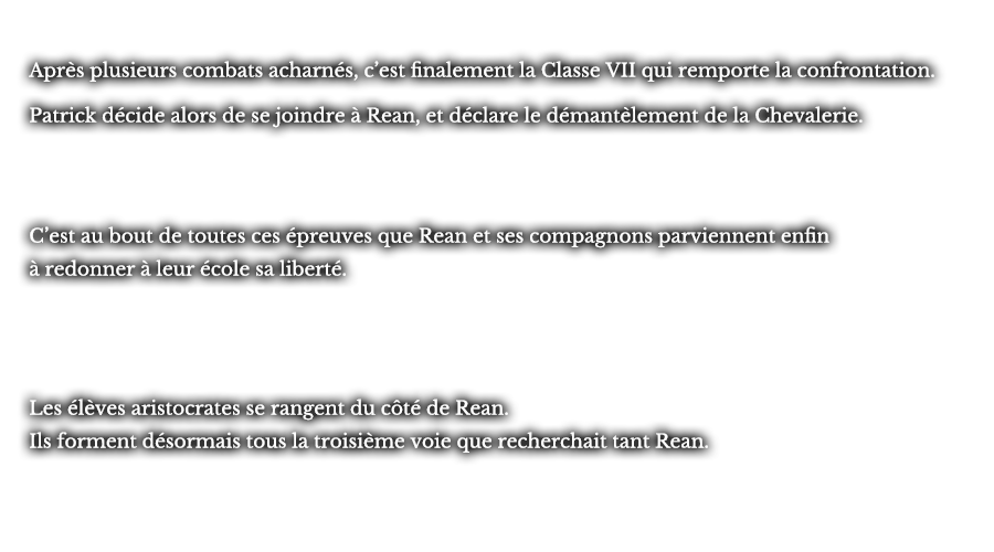 Après plusieurs combats acharnés, c’est finalement la Classe VII qui remporte la confrontation. Patrick décide alors de se joindre à Rean, et déclare le démantèlement de la Chevalerie. C’est au bout de toutes ces épreuves que Rean et ses compagnons parviennent enfin à redonner à leur école sa liberté. Les élèves aristocrates se rangent du côté de Rean. Ils forment désormais tous la troisième voie que recherchait tant Rean.