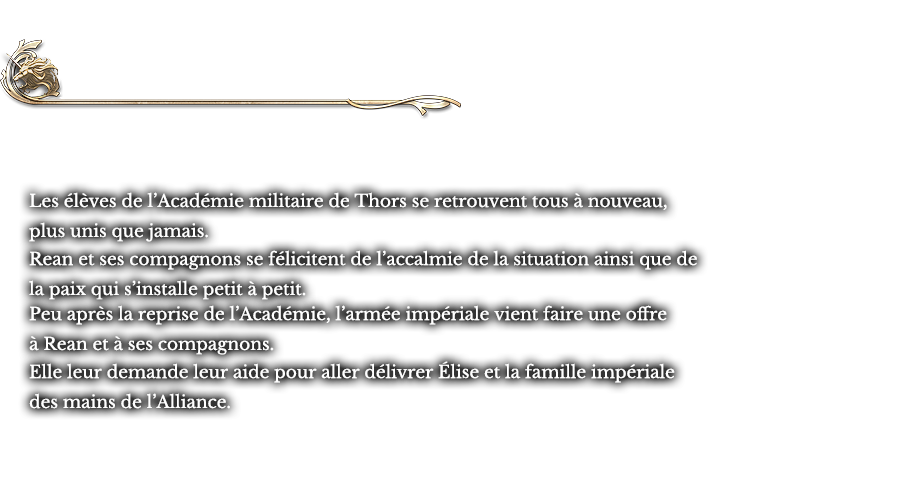 Dernier chapitre - Toujours de l’avant | Les élèves de l’Académie militaire de Thors se retrouvent tous à nouveau, plus unis que jamais. Rean et ses compagnons se félicitent de l’accalmie de la situation ainsi que de la paix qui s’installe petit à petit. Peu après la reprise de l’Académie, l’armée impériale vient faire une offre à Rean et à ses compagnons. Elle leur demande leur aide pour aller délivrer Élise et la famille impériale des mains de l’Alliance.