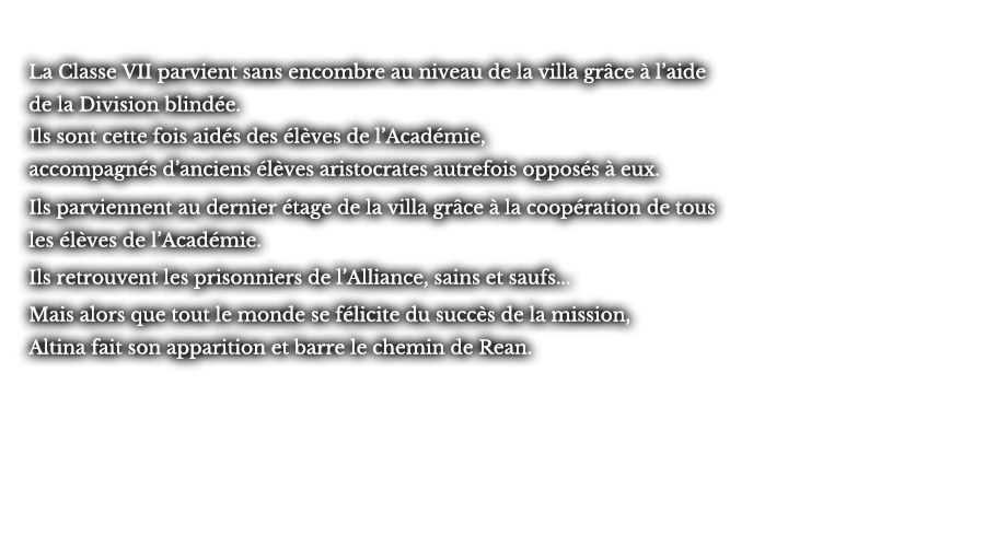 La Classe VII parvient sans encombre au niveau de la villa grâce à l’aide de la Division blindée. Ils sont cette fois aidés des élèves de l’Académie, accompagnés d’anciens élèves aristocrates autrefois opposés à eux. Ils parviennent au dernier étage de la villa grâce à la coopération de tous les élèves de l’Académie. Ils retrouvent les prisonniers de l’Alliance, sains et saufs... Mais alors que tout le monde se félicite du succès de la mission, Altina fait son apparition et barre le chemin de Rean.