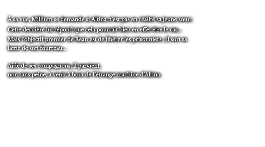 À sa vue, Millium se demande si Altina n’est pas en réalité sa jeune sœur. Cette dernière lui répond que cela pourrait bien en effet être le cas... Mais l’objectif premier de Rean est de libérer les prisonniers ; il sort sa lame de son fourreau... Aidé de ses compagnons, il parvient, non sans peine, à venir à bout de l’étrange machine d’Altina.