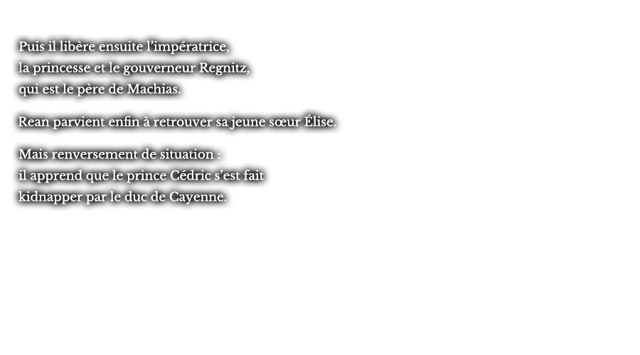Puis il libère ensuite l’impératrice, la princesse et le gouverneur Regnitz, qui est le père de Machias. Rean parvient enfin à retrouver sa jeune sœur Élise. Mais renversement de situation : il apprend que le prince Cédric s’est fait kidnapper par le duc de Cayenne.