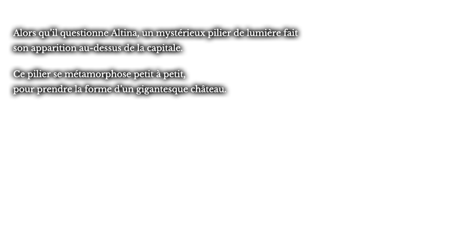 Alors qu’il questionne Altina, un un mystérieux pilier de lumière fait son apparition au-dessus de la capitale. Ce pilier se métamorphose petit à petit, pour prendre la forme d’un gigantesque château.
