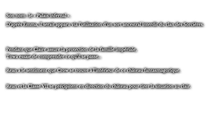 Son nom : le « Palais infernal ». D’après Emma, il serait apparu via l’utilisation d’un sort ancestral interdit du clan des Sorcières.  Pendant que Claire assure la protection de la famille impériale, Towa essaie de comprendre ce qu’il se passe... Rean a le sentiment que Crow se trouve à l’intérieur de ce château fantasmagorique.Rean et la Classe VII se précipitent en direction du château pour tirer la situation au clair.