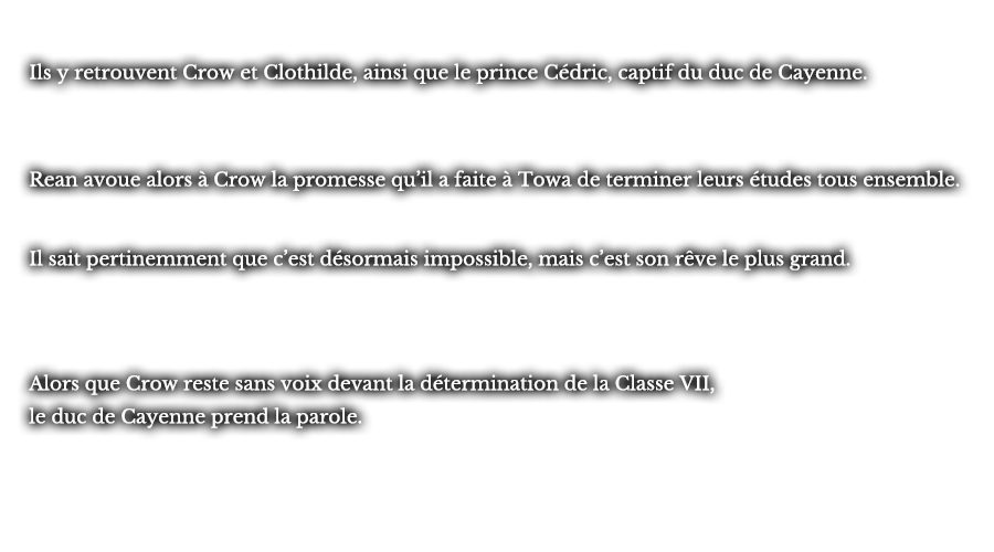 Ils y retrouvent Crow et Clothilde, ainsi que le prince Cédric, captif du duc de Cayenne. Rean avoue alors à Crow la promesse qu’il a faite à Towa de terminer leurs études tous ensemble. Il sait pertinemment que c’est désormais impossible, mais c’est son rêve le plus grand. Alors que Crow reste sans voix devant la détermination de la Classe VII, le duc de Cayenne prend la parole.