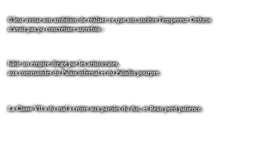 Il leur avoue son ambition de réaliser ce que son ancêtre l’empereur Orthros n’avait pas pu concrétiser autrefois : bâtir un empire dirigé par les aristocrates, aux commandes du Palais infernal et du Paladin pourpre. La Classe VII a du mal à croire aux paroles du duc, et Rean perd patience.