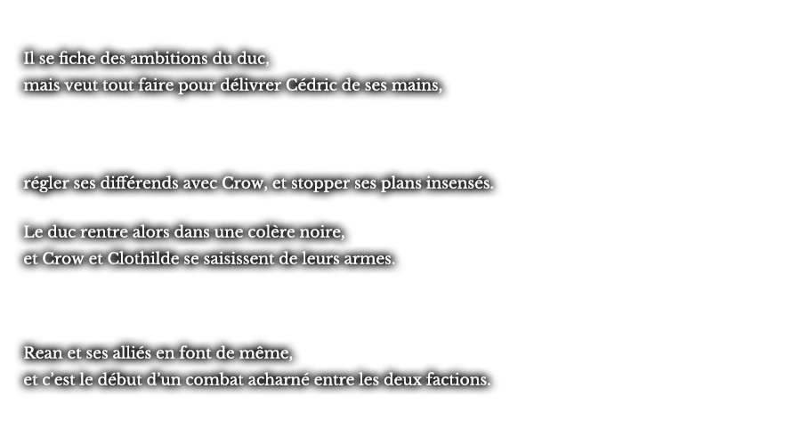Il se fiche des ambitions du duc, mais veut tout faire pour délivrer Cédric de ses mains, régler ses différends avec Crow, et stopper ses plans insensés. Le duc rentre alors dans une colère noire, et Crow et Clothilde se saisissent de leurs armes. Rean et ses alliés en font de même, et c’est le début d’un combat acharné entre les deux factions. 