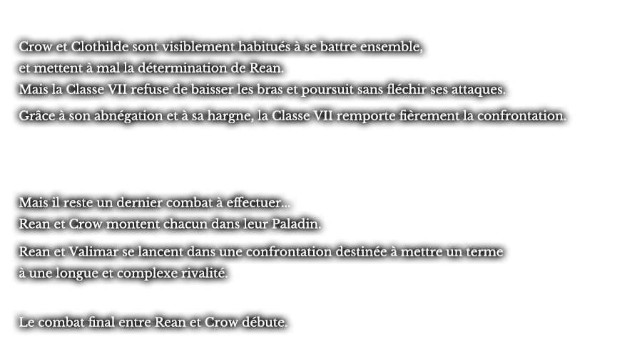 Crow et Clothilde sont visiblement habitués à se battre ensemble, et mettent à mal la détermination de Rean. Mais la Classe VII refuse de baisser les bras et poursuit sans fléchir ses attaques. Grâce à son abnégation et à sa hargne, la Classe VII remporte fièrement la confrontation. Mais il reste un dernier combat à effectuer... Rean et Crow montent chacun dans leur Paladin. Rean et Valimar se lancent dans une confrontation destinée à mettre un terme à une longue et complexe rivalité. Le combat final entre Rean et Crow débute.