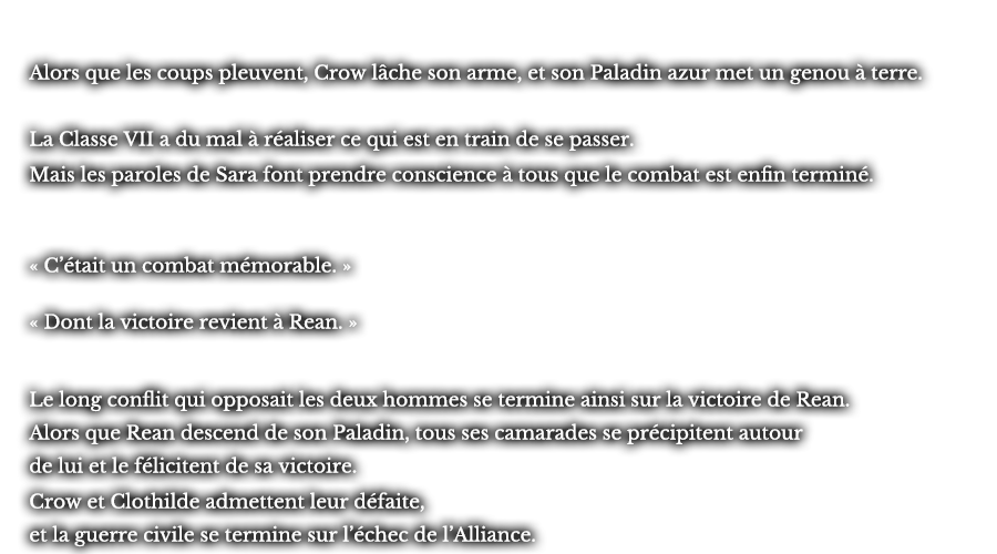 Alors que les coups pleuvent, Crow lâche son arme, et son Paladin azur met un genou à terre. La Classe VII a du mal à réaliser ce qui est en train de se passer. Mais les paroles de Sara font prendre conscience à tous que le combat est enfin terminé. « C’était un combat mémorable. »  « Dont la victoire revient à Rean. » Le long conflit qui opposait les deux hommes se termine ainsi sur la victoire de Rean. Alors que Rean descend de son Paladin, tous ses camarades se précipitent autour de lui et le félicitent de sa victoire. Crow et Clothilde admettent leur défaite, et la guerre civile se termine sur l’échec de l’Alliance.