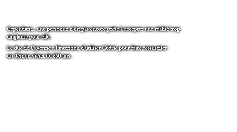 Cependant... une personne n’est pas encore prête à accepter une réalité trop cinglante pour elle. Le duc de Cayenne a l’intention d’utiliser Cédric pour faire ressusciter un démon vieux de 250 ans.
