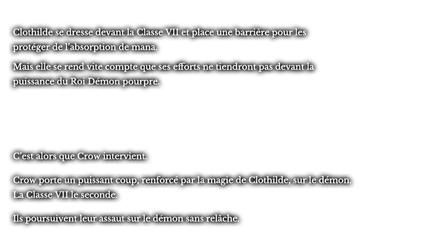 Clothilde se dresse devant la Classe VII et place une barrière pour les protéger de l’absorption de mana. Mais elle se rend vite compte que ses efforts ne tiendront pas devant la puissance du Roi Démon pourpre. C’est alors que Crow intervient. Crow porte un puissant coup, renforcé par la magie de Clothilde, sur le démon. La Classe VII le seconde. Ils poursuivent leur assaut sur le démon sans relâche.