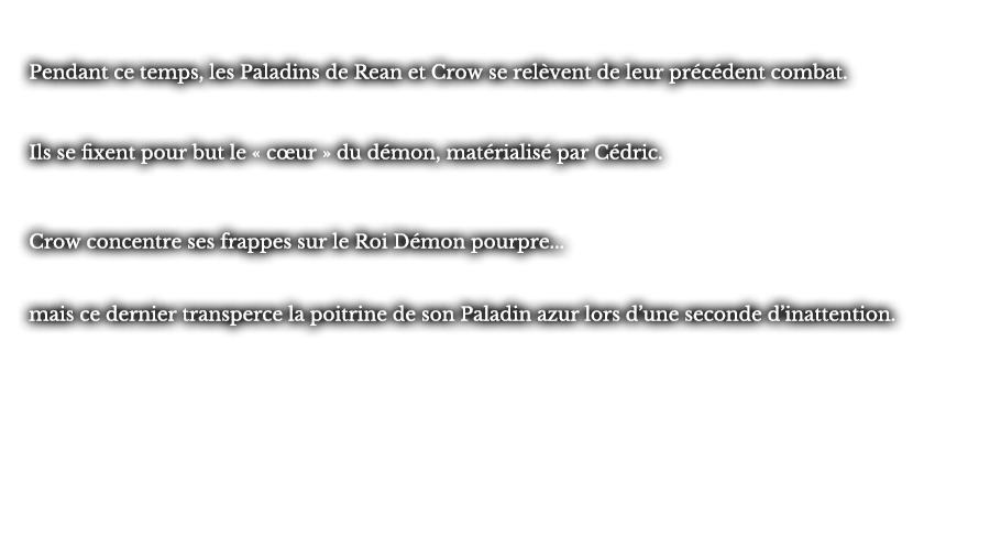 Pendant ce temps, les Paladins de Rean et Crow se relèvent de leur précédent combat. Ils se fixent pour but le « cœur » du démon, matérialisé par Cédric. Crow concentre ses frappes sur le Roi Démon pourpre...  mais ce dernier transperce la poitrine de son Paladin azur lors d’une seconde d’inattention.