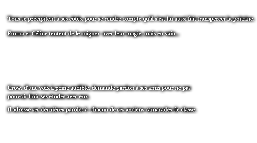 Tous se précipitent à ses côtés, pour se rendre compte qu’il s’est lui aussi fait transpercer la poitrine. Emma et Céline tentent de le soigner avec leur magie, mais en vain... Crow, d’une voix à peine audible, demande pardon à ses amis pour ne pas pouvoir finir ses études avec eux. Il adresse ses dernières paroles à chacun de ses anciens camarades de classe. 