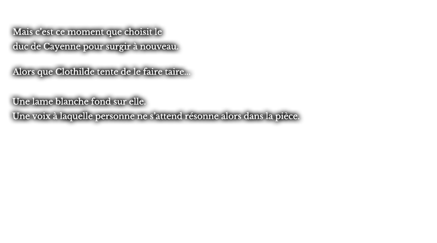 Mais c’est ce moment que choisit le duc de Cayenne pour surgir à nouveau. Alors que Clothilde tente de le faire taire... Une lame blanche fond sur elle. Une voix à laquelle personne ne s’attend résonne alors dans la pièce.