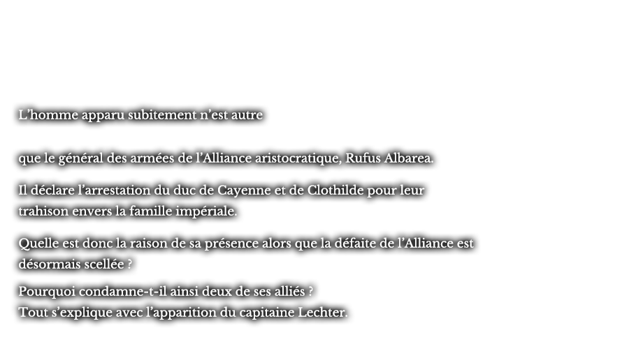 L’homme apparu subitement n’est autre que le général des armées de l’Alliance aristocratique, Rufus Albarea. Il déclare l’arrestation du duc de Cayenne et de Clothilde pour leur trahison envers la famille impériale. Quelle est donc la raison de sa présence alors que la défaite de l’Alliance est désormais scellée ? Pourquoi condamne-t-il ainsi deux de ses alliés ? Tout s’explique avec l’apparition du capitaine Lechter.