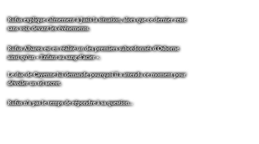 Rufus explique calmement à Jusis la situation, alors que ce dernier reste sans voix devant les événements. Rufus Albarea est en réalité un des premiers subordonnés d’Osborne ainsi qu’un « Enfant au sang d’acier ». Le duc de Cayenne lui demande pourquoi il a attendu ce moment pour dévoiler un tel secret. Rufus n’a pas le temps de répondre à sa question... 