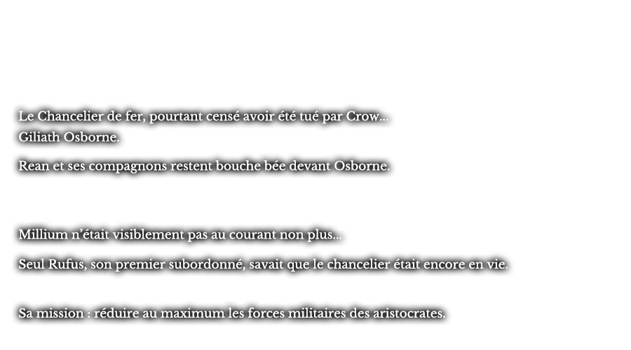 Le Chancelier de fer, pourtant censé avoir été tué par Crow... Giliath Osborne. Rean et ses compagnons restent bouche bée devant Osborne. Millium n’était visiblement pas au courant non plus... Seul Rufus, son premier subordonné, savait que le chancelier était encore en vie. Sa mission : réduire au maximum les forces militaires des aristocrates.