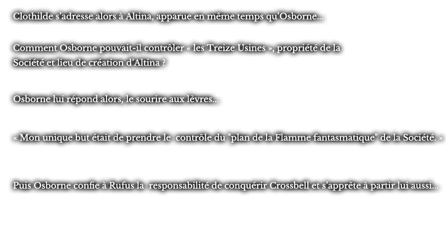 Clothilde s’adresse alors à Altina, apparue en même temps qu’Osborne... Comment Osborne pouvait-il contrôler « les Treize Usines », propriété de la Société et lieu de création d’Altina ? Osborne lui répond alors, le sourire aux lèvres... « Mon unique but était de prendre le contrôle du plan de la Flamme fantasmatique de la Société. »  Puis Osborne confie à Rufus la responsabilité de conquérir Crossbell et s’apprête à partir lui aussi...