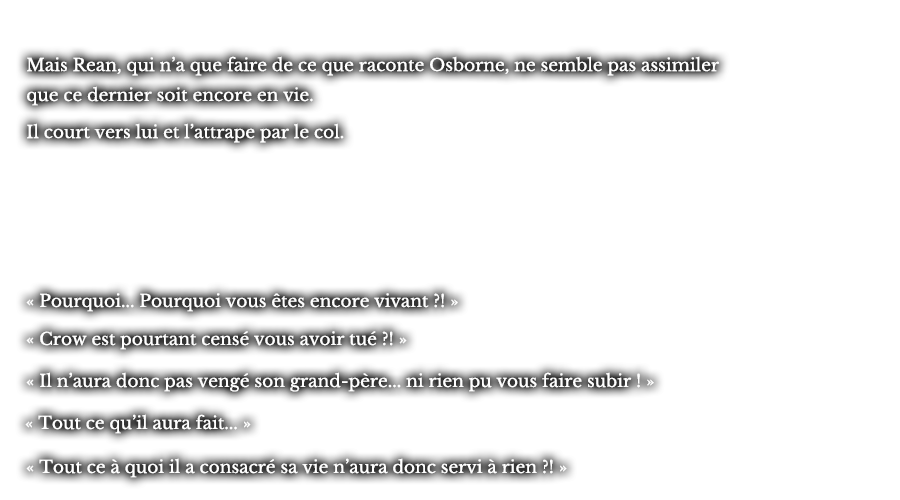 Mais Rean, qui n’a que faire de ce que raconte Osborne, ne semble pas assimiler que ce dernier soit encore en vie. Il court vers lui et l’attrape par le col. « Pourquoi... Pourquoi vous êtes encore vivant ?! »  « Crow est pourtant censé vous avoir tué ?! » « Il n’aura donc pas vengé son grand-père... ni rien pu vous faire subir ! » « Tout ce qu’il aura fait... » « Tout ce à quoi il a consacré sa vie n’aura donc servi à rien ?! »