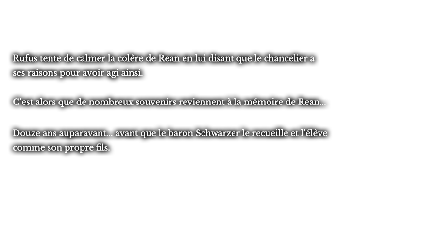 Rufus tente de calmer la colère de Rean en lui disant que le chancelier a ses raisons pour avoir agi ainsi. C’est alors que de nombreux souvenirs reviennent à la mémoire de Rean... Douze ans auparavant... avant que le baron Schwarzer le recueille et l’élève comme son propre fils.